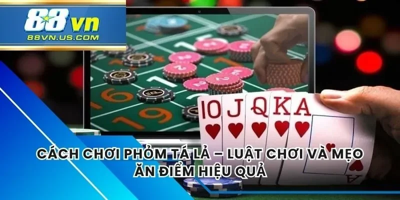 Cách Chơi Phỏm Tá Lả – Luật Chơi Và Mẹo Ăn Điểm Hiệu Quả